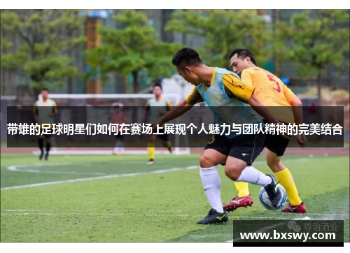 带雄的足球明星们如何在赛场上展现个人魅力与团队精神的完美结合